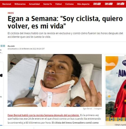 Diario AS registró la exclusiva de SEMANA con Egan Bernal. "Egan Bernal habló con la revista Semana después del accidente. Es la primera vez que habla tras ese 24 de enero en el que chocó contra un bus cuando iba entrenando la contrarreloj a 60 kilómetros por hora. El cilista del Ineos Grenadiers contó como fueron las horas que siguieron al suceso y reiteró que está agradecido por tener una nueva oportunidad de vivir."
