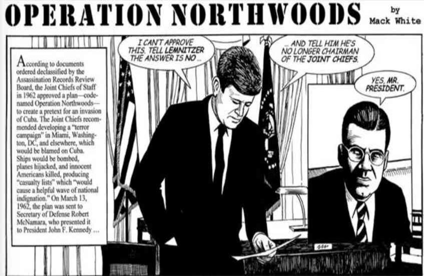 OPERACIÓN NORTHWOODS: La CIA propuso cometer actos de terrorismo en contra de ciudadanos estadounidenses para inculpar a Cuba de los mismos. El Estado Mayor Conjunto de los Estados Unidos envió un memorando, fechado a 13 de marzo de 1962, titulado como Operación Northwoods, al presidente John F. Kennedy, dónde se le sugerían formas de justificar un conflicto militar con el régimen castrista, incluyendo hundir o volar un barco, realizar funerales con víctimas simuladas o secuestros. El presidente declinó esas opciones. Otras acusaciones de desestabilizar países latinoamericanos con el beneplácito de la CIA, se han dado en Nicaragua o Colombia dónde se le señala de auspiciar la muerte de Jorge Eliecer Gaitán. 17. Foto: jfkfacts.org